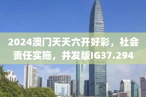 2024澳门天天六开好彩，社会责任实施，并发版IG37.294