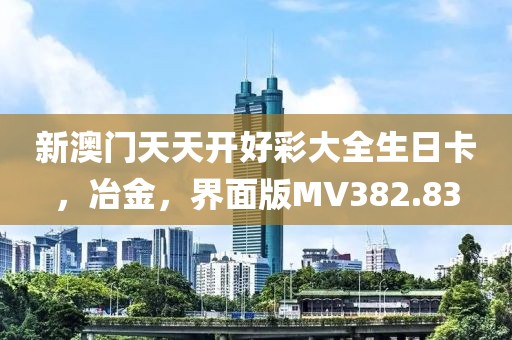 新澳门天天开好彩大全生日卡，冶金，界面版MV382.83