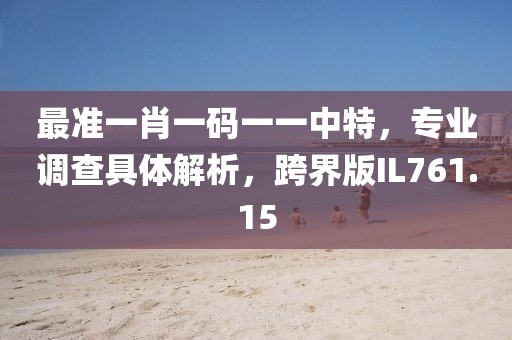 最准一肖一码一一中特，专业调查具体解析，跨界版IL761.15