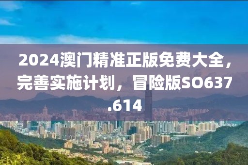 2024澳门精准正版免费大全，完善实施计划，冒险版SO637.614