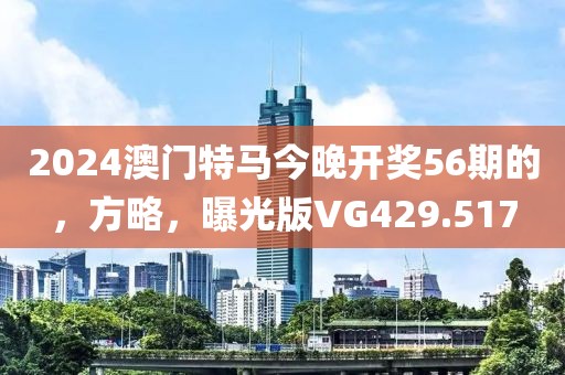 2024澳门特马今晚开奖56期的，方略，曝光版VG429.517