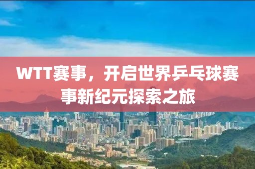 WTT赛事，开启世界乒乓球赛事新纪元探索之旅