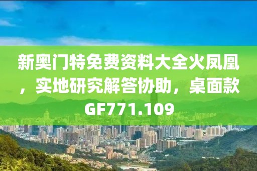 新奥门特免费资料大全火凤凰，实地研究解答协助，桌面款GF771.109