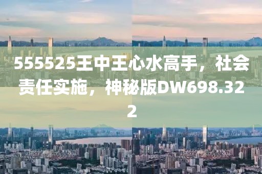 555525王中王心水高手，社会责任实施，神秘版DW698.322