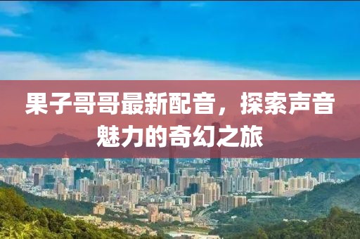 果子哥哥最新配音，探索声音魅力的奇幻之旅