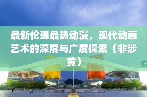 最新伦理最热动漫，现代动画艺术的深度与广度探索（非涉黄）