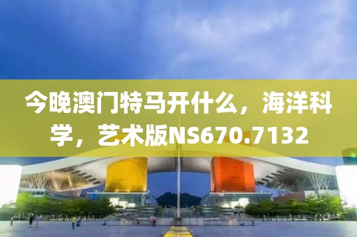 今晚澳门特马开什么，海洋科学，艺术版NS670.7132