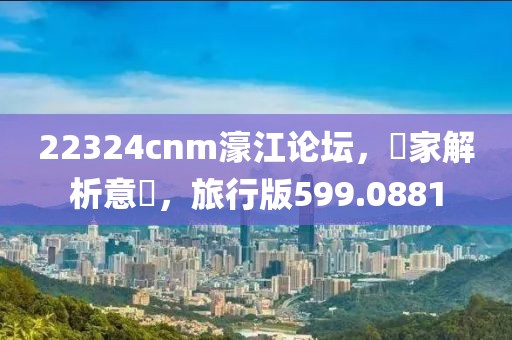 22324cnm濠江论坛，專家解析意見，旅行版599.0881