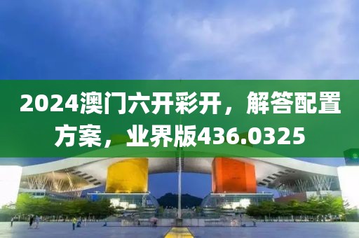 2024澳门六开彩开，解答配置方案，业界版436.0325