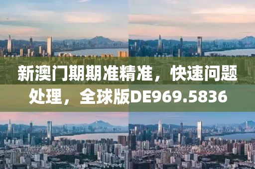 新澳门期期准精准，快速问题处理，全球版DE969.5836