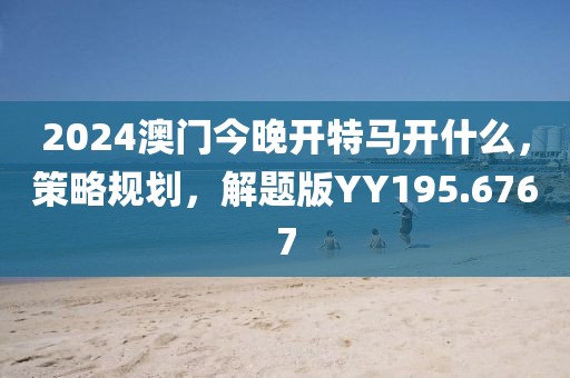 2024澳门今晚开特马开什么，策略规划，解题版YY195.6767