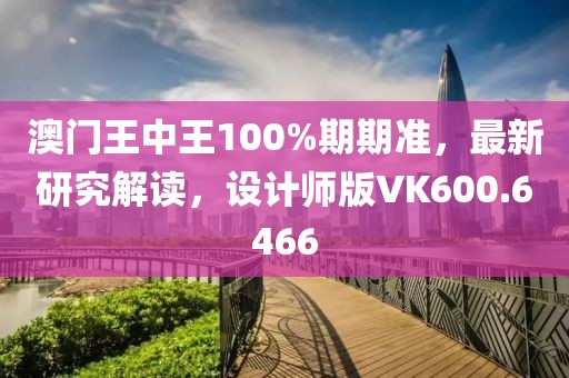 澳门王中王100%期期准，最新研究解读，设计师版VK600.6466