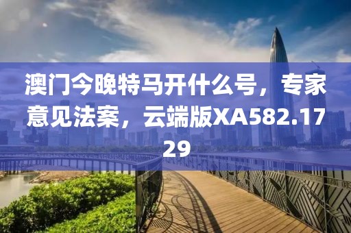 澳门今晚特马开什么号，专家意见法案，云端版XA582.1729