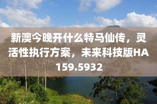 新澳今晚开什么特马仙传，灵活性执行方案，未来科技版HA159.5932