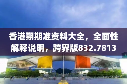 香港期期准资料大全，全面性解释说明，跨界版832.7813
