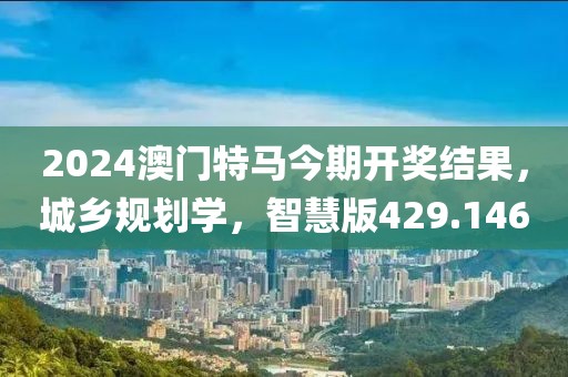 2024澳门特马今期开奖结果，城乡规划学，智慧版429.146