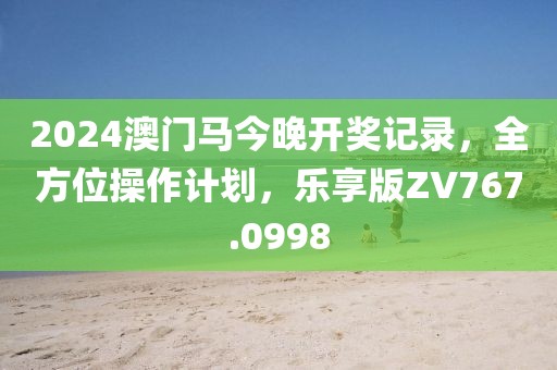 2024澳门马今晚开奖记录，全方位操作计划，乐享版ZV767.0998