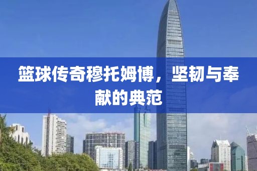 篮球传奇穆托姆博，坚韧与奉献的典范