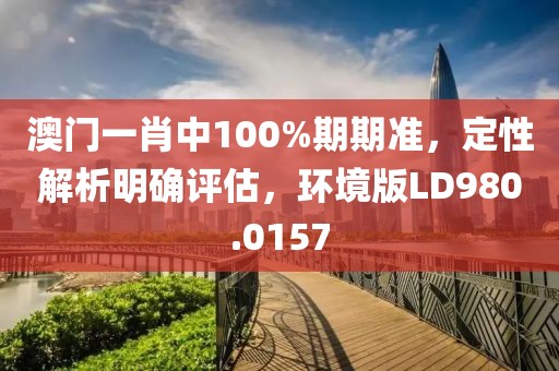 澳门一肖中100%期期准，定性解析明确评估，环境版LD980.0157