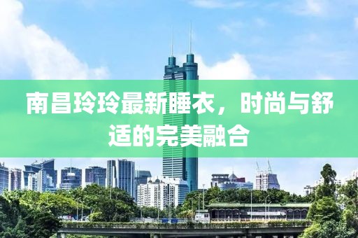 南昌玲玲最新睡衣，时尚与舒适的完美融合