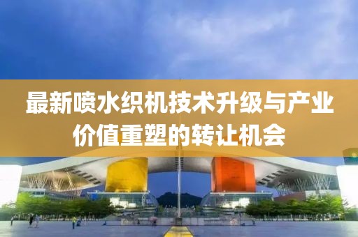 最新喷水织机技术升级与产业价值重塑的转让机会
