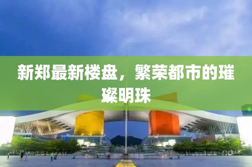 新郑最新楼盘，繁荣都市的璀璨明珠