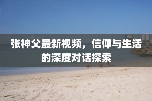 张神父最新视频，信仰与生活的深度对话探索