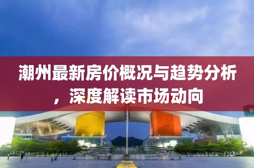 潮州最新房价概况与趋势分析，深度解读市场动向