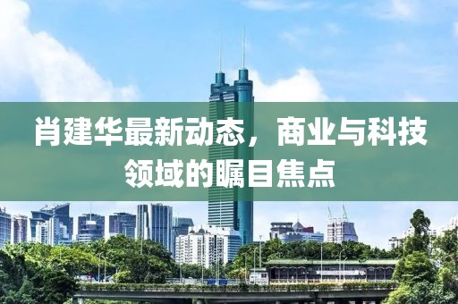 肖建华最新动态，商业与科技领域的瞩目焦点