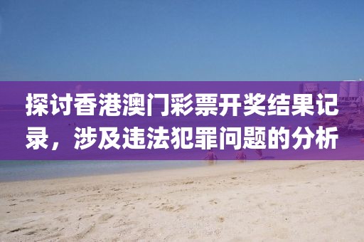 探讨香港澳门彩票开奖结果记录，涉及违法犯罪问题的分析