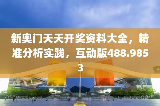 新奥门天天开奖资料大全，精准分析实践，互动版488.9853