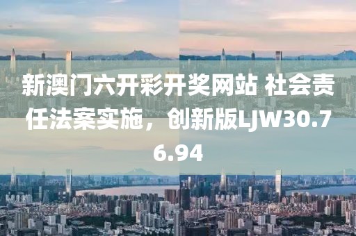 新澳门六开彩开奖网站 社会责任法案实施，创新版LJW30.76.94