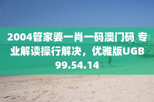 2004管家婆一肖一码澳门码 专业解读操行解决，优雅版UGB99.54.14