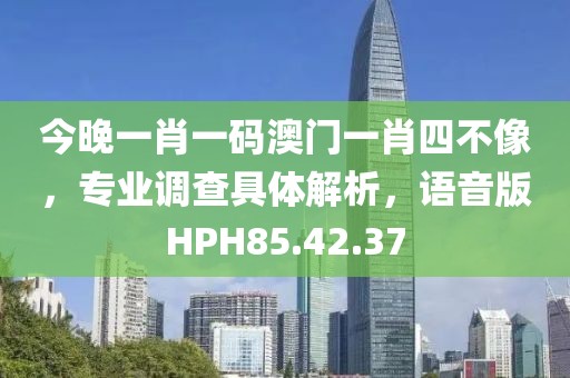 今晚一肖一码澳门一肖四不像，专业调查具体解析，语音版HPH85.42.37