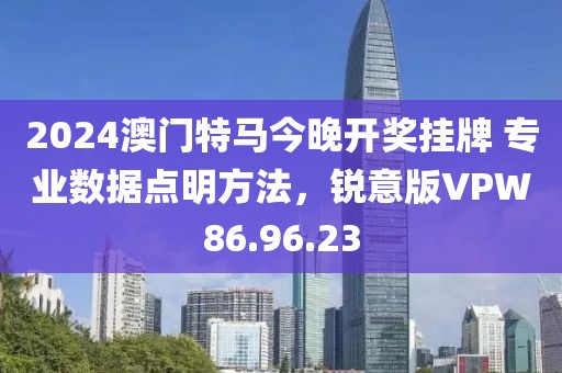 2024澳门特马今晚开奖挂牌 专业数据点明方法，锐意版VPW86.96.23