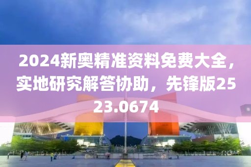 2024新奥精准资料免费大全，实地研究解答协助，先锋版2523.0674