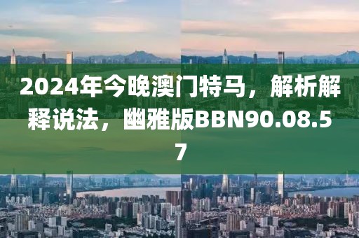 2024年今晚澳门特马，解析解释说法，幽雅版BBN90.08.57