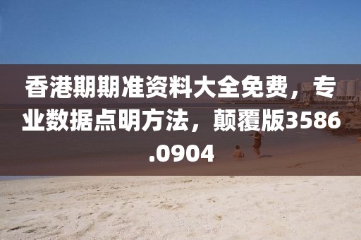 香港期期准资料大全免费，专业数据点明方法，颠覆版3586.0904