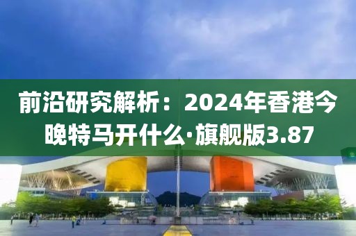 前沿研究解析：2024年香港今晚特马开什么·旗舰版3.87