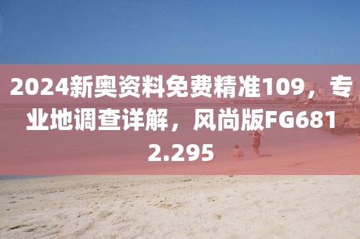 2024新奥资料免费精准109，专业地调查详解，风尚版FG6812.295