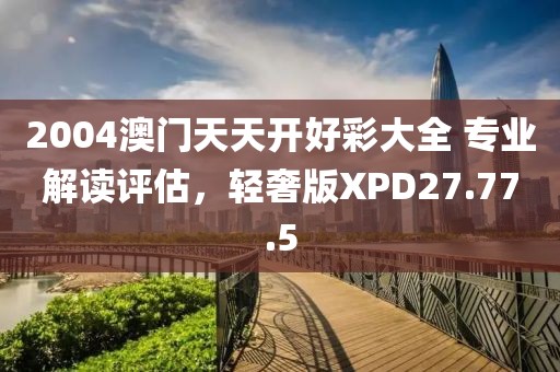 2004澳门天天开好彩大全 专业解读评估，轻奢版XPD27.77.5