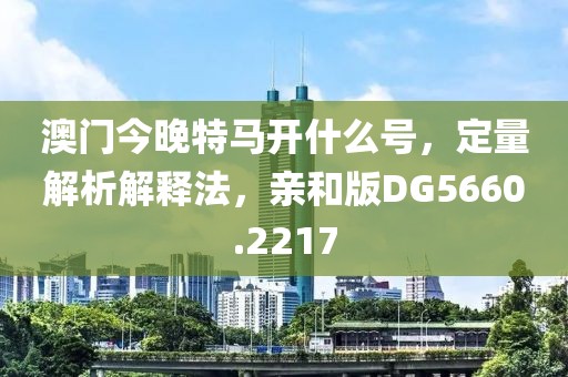 澳门今晚特马开什么号，定量解析解释法，亲和版DG5660.2217