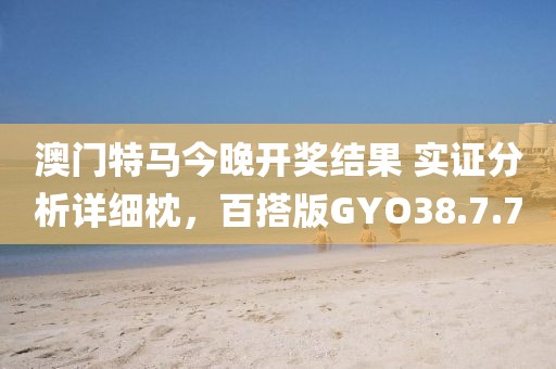 澳门特马今晚开奖结果 实证分析详细枕，百搭版GYO38.7.7