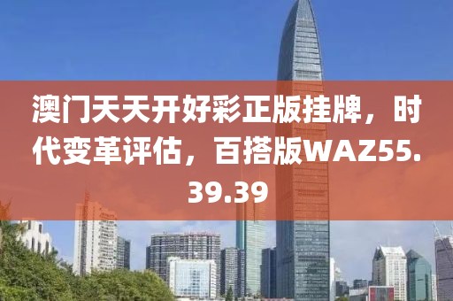 澳门天天开好彩正版挂牌，时代变革评估，百搭版WAZ55.39.39