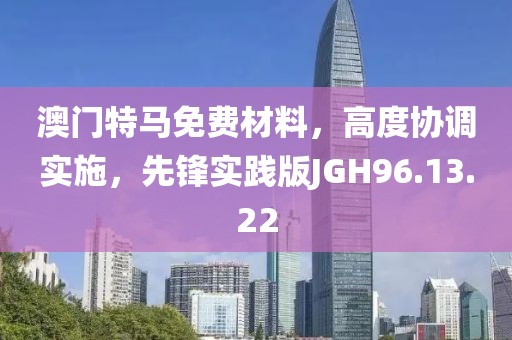 澳门特马免费材料，高度协调实施，先锋实践版JGH96.13.22
