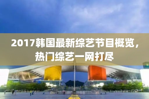 2017韩国最新综艺节目概览，热门综艺一网打尽