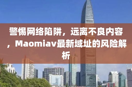警惕网络陷阱，远离不良内容，Maomiav最新域址的风险解析