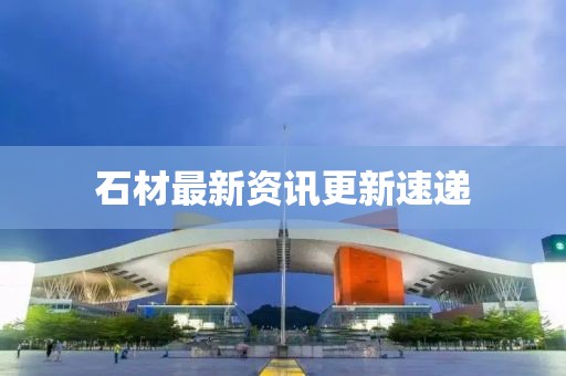 石材最新资讯更新速递