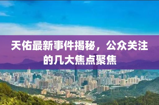 天佑最新事件揭秘，公众关注的几大焦点聚焦