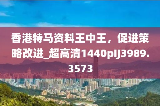 香港特马资料王中王，促进策略改进_超高清1440pIJ3989.3573